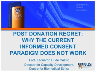 POST DONATION REGRET:
    WHY THE CURRENT
   INFORMED CONSENT
PARADIGM DOES NOT WORK
       Prof. Leonardo D. de Castro
    Director for Capacity Development,
       Centre for Biomedical Ethics
 