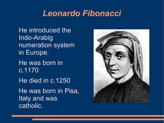Leonardo Fibonacci
He introduced the
Indo-Arabig
numeration system
in Europe.
He was born in
c.1170
He died in c.1250
He was born in Pisa,
Italy and was
catholic.

 