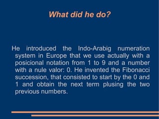 What did he do?

He introduced the Indo-Arabig numeration
system in Europe that we use actually with a
posicional notation from 1 to 9 and a number
with a nule valor: 0. He invented the Fibonacci
succession, that consisted to start by the 0 and
1 and obtain the next term plusing the two
previous numbers.

 
