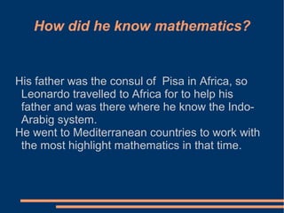 How did he know mathematics?

His father was the consul of Pisa in Africa, so
Leonardo travelled to Africa for to help his
father and was there where he know the IndoArabig system.
He went to Mediterranean countries to work with
the most highlight mathematics in that time.

 