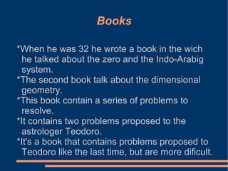 Books
*When he was 32 he wrote a book in the wich
he talked about the zero and the Indo-Arabig
system.
*The second book talk about the dimensional
geometry.
*This book contain a series of problems to
resolve.
*It contains two problems proposed to the
astrologer Teodoro.
*It's a book that contains problems proposed to
Teodoro like the last time, but are more dificult.

 