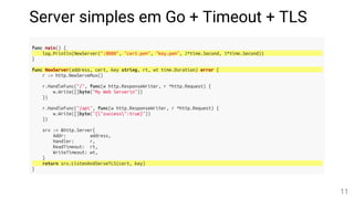 Server simples em Go + Timeout + TLS
func main() {
log.Println(NewServer(":8080", "cert.pem", "key.pem", 2*time.Second, 5*time.Second))
}
func NewServer(address, cert, key string, rt, wt time.Duration) error {
r := http.NewServeMux()
r.HandleFunc("/", func(w http.ResponseWriter, r *http.Request) {
w.Write([]byte("My Web Servern"))
})
r.HandleFunc("/api", func(w http.ResponseWriter, r *http.Request) {
w.Write([]byte("{"success":true}"))
})
srv := &http.Server{
Addr: address,
Handler: r,
ReadTimeout: rt,
WriteTimeout: wt,
}
return srv.ListenAndServeTLS(cert, key)
}
11
 