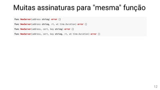Muitas assinaturas para "mesma" função
func NewServer(address string) error {}
func NewServer(address string, rt, wt time.Duration) error {}
func NewServer(address, cert, key string) error {}
func NewServer(address, cert, key string, rt, wt time.Duration) error {}
12
 