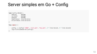 Server simples em Go + Con g
type Config struct {
Address string
CertPath string
KeyPath string
ReadTimeout time.Duration
WriteTimeout time.Duration
}
func main() {
config := Config{":8080", "cert.pem", "key.pem", 2 * time.Second, 5 * time.Second}
log.Println(NewServer(config))
}
13
 