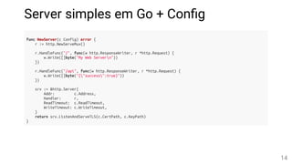 Server simples em Go + Con g
func NewServer(c Config) error {
r := http.NewServeMux()
r.HandleFunc("/", func(w http.ResponseWriter, r *http.Request) {
w.Write([]byte("My Web Servern"))
})
r.HandleFunc("/api", func(w http.ResponseWriter, r *http.Request) {
w.Write([]byte("{"success":true}"))
})
srv := &http.Server{
Addr: c.Address,
Handler: r,
ReadTimeout: c.ReadTimeout,
WriteTimeout: c.WriteTimeout,
}
return srv.ListenAndServeTLS(c.CertPath, c.KeyPath)
}
14
 