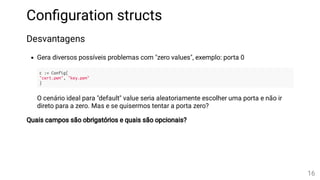 Con guration structs
Desvantagens
Gera diversos possíveis problemas com "zero values", exemplo: porta 0
c := Config{
"cert.pem", "key.pem"
}
O cenário ideal para "default" value seria aleatoriamente escolher uma porta e não ir
direto para a zero. Mas e se quisermos tentar a porta zero?
Quais campos são obrigatórios e quais são opcionais?
16
 