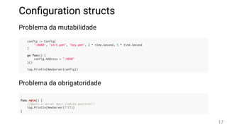Con guration structs
Problema da mutabilidade
config := Config{
":8080", "cert.pem", "key.pem", 2 * time.Second, 5 * time.Second
}
go func() {
config.Address = ":9090"
}()
log.Println(NewServer(config))
Problema da obrigatoridade
func main() {
//Quero o server mais simples possível!!
log.Println(NewServer(????))
}
17
 