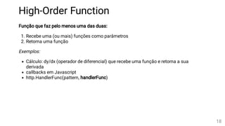 High-Order Function
Função que faz pelo menos uma das duas:
1. Recebe uma (ou mais) funções como parâmetros
2. Retorna uma função
Exemplos:
Cálculo: dy/dx (operador de diferencial) que recebe uma função e retorna a sua
derivada
callbacks em Javascript
http.HandlerFunc(pattern, handlerFunc)
18
 