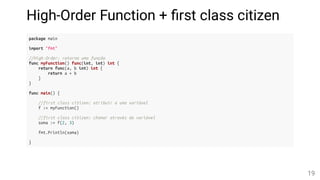 High-Order Function + rst class citizen
package main
import "fmt"
//High-Order: retorna uma função
func myFunction() func(int, int) int {
return func(a, b int) int {
return a + b
}
}
func main() {
//first class citizen: atribuir a uma variável
f := myFunction()
//first class citizen: chamar através da variável
soma := f(2, 3)
fmt.Println(soma)
}
19
 