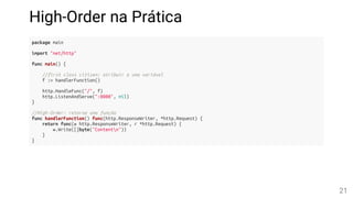 High-Order na Prática
package main
import "net/http"
func main() {
//first class citizen: atribuir a uma variável
f := handlerFunction()
http.HandleFunc("/", f)
http.ListenAndServe(":8080", nil)
}
//High-Order: retorna uma função
func handlerFunction() func(http.ResponseWriter, *http.Request) {
return func(w http.ResponseWriter, r *http.Request) {
w.Write([]byte("Contentn"))
}
}
21
 