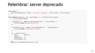 Relembrar: server deprecado
func main() {
log.Println(NewServer(":8080", "cert.pem", "key.pem", 2*time.Second, 5*time.Second))
}
func NewServer(address, cert, key string, rt, wt time.Duration) error {
r := http.NewServeMux()
r.HandleFunc("/", func(w http.ResponseWriter, r *http.Request) {
w.Write([]byte("My Web Servern"))
})
r.HandleFunc("/api", func(w http.ResponseWriter, r *http.Request) {
w.Write([]byte("{"success":true}"))
})
srv := &http.Server{
Addr: address,
Handler: r,
ReadTimeout: rt,
WriteTimeout: wt,
}
return srv.ListenAndServeTLS(cert, key)
23
 