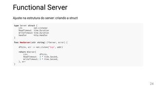 Functional Server
Ajuste na estrutura do server: criando a struct
type Server struct {
Ltn net.Listener
ReadTimeout time.Duration
WriteTimeout time.Duration
Handler http.Handler
}
func NewServer(addr string) (*Server, error) {
dftLtn, err := net.Listen("tcp", addr)
return &Server{
Ltn: dftLtn,
ReadTimeout: 3 * time.Second,
WriteTimeout: 5 * time.Second,
}, err
}
24
 