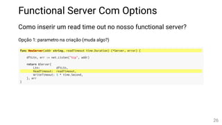 Functional Server Com Options
Como inserir um read time out no nosso functional server?
Opção 1: parametro na criação (muda algo?)
func NewServer(addr string, readTimeout time.Duration) (*Server, error) {
dftLtn, err := net.Listen("tcp", addr)
return &Server{
Ltn: dftLtn,
ReadTimeout: readTimeout,
WriteTimeout: 5 * time.Second,
}, err
}
26
 