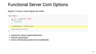Functional Server Com Options
Opção 2: mutar o server depois de criado
func main() {
sv, err := NewServer(":8080")
if err != nil {
panic(err)
}
sv.ReadTimeout = 3*time.Second
log.Println(sv.Serve())
}
Imperativo: baixo reaproveitamento
Poucas abstrações
Clara e distribuída quebra de imutabilidade
27
 