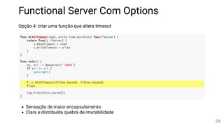 Functional Server Com Options
Opção 4: criar uma função que altera timeout
func WithTimeout(read, write time.Duration) func(*Server) {
return func(s *Server) {
s.ReadTimeout = read
s.WriteTimeout = write
}
}
func main() {
sv, err := NewServer(":8080")
if err != nil {
panic(err)
}
f := WithTimeout(3*time.Second, 5*time.Second)
f(sv)
log.Println(sv.Serve())
}
Sensação de maior encapsulamento
Clara e distribuída quebra de imutabilidade
29
 