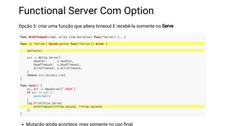 Functional Server Com Option
Opção 5: criar uma função que altera timeout E recebê-la somente no Serve
func WithTimeout(read, write time.Duration) func(*Server) {...}
func (s *Server) Serve(option func(*Server)) error {
option(s)
srv := &http.Server{
Handler: s.Handler,
ReadTimeout: s.ReadTimeout,
WriteTimeout: s.WriteTimeout,
}
return srv.Serve(s.Ltn)
}
func main() {
sv, err := NewServer(":8080")
if err != nil {
panic(err)
}
log.Println(sv.Serve(
WithTimeout(3*time.Second, 5*time.Second)
))
}
Mutação ainda acontece, mas somente no uso nal
 