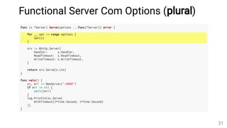 Functional Server Com Options (plural)
func (s *Server) Serve(options ...func(*Server)) error {
for _, opt := range options {
opt(s)
}
srv := &http.Server{
Handler: s.Handler,
ReadTimeout: s.ReadTimeout,
WriteTimeout: s.WriteTimeout,
}
return srv.Serve(s.Ltn)
}
func main() {
sv, err := NewServer(":8080")
if err != nil {
panic(err)
}
log.Println(sv.Serve(
WithTimeout(3*time.Second, 5*time.Second)
))
}
31
 