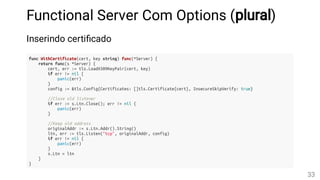 Functional Server Com Options (plural)
Inserindo certi cado
func WithCertificate(cert, key string) func(*Server) {
return func(s *Server) {
cert, err := tls.LoadX509KeyPair(cert, key)
if err != nil {
panic(err)
}
config := &tls.Config{Certificates: []tls.Certificate{cert}, InsecureSkipVerify: true}
//Close old listener
if err := s.Ltn.Close(); err != nil {
panic(err)
}
//Keep old address
originalAddr := s.Ltn.Addr().String()
ltn, err := tls.Listen("tcp", originalAddr, config)
if err != nil {
panic(err)
}
s.Ltn = ltn
}
}
33
 