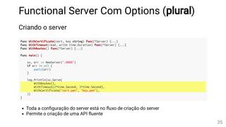 Functional Server Com Options (plural)
Criando o server
func WithCertificate(cert, key string) func(*Server) {...}
func WithTimeout(read, write time.Duration) func(*Server) {...}
func WithRoutes() func(*Server) {...}
func main() {
sv, err := NewServer(":8080")
if err != nil {
panic(err)
}
log.Println(sv.Serve(
WithRoutes(),
WithTimeout(2*time.Second, 3*time.Second),
WithCertificate("cert.pem", "key.pem"),
))
}
Toda a con guração do server está no uxo de criação do server
Permite o criação de uma API uente
35
 