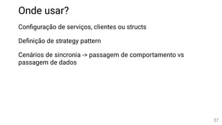 Onde usar?
Con guração de serviços, clientes ou structs
De nição de strategy pattern
Cenários de sincronia -> passagem de comportamento vs
passagem de dados
37
 