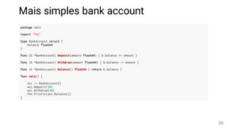 Mais simples bank account
package main
import "fmt"
type BankAccount struct {
balance float64
}
func (b *BankAccount) Deposit(amount float64) { b.balance += amount }
func (b *BankAccount) Withdraw(amount float64) { b.balance -= amount }
func (b *BankAccount) Balance() float64 { return b.balance }
func main() {
acc := BankAccount{}
acc.Deposit(50)
acc.Withdraw(40)
fmt.Println(acc.Balance())
}
39
 