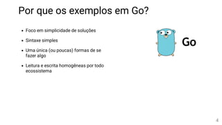 Foco em simplicidade de soluções
Sintaxe simples
Uma única (ou poucas) formas de se
fazer algo
Leitura e escrita homogêneas por todo
ecossistema
Por que os exemplos em Go?
4
 