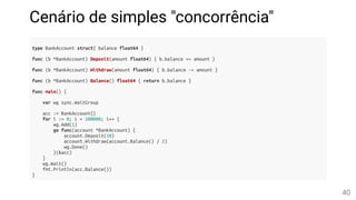 Cenário de simples "concorrência"
type BankAccount struct{ balance float64 }
func (b *BankAccount) Deposit(amount float64) { b.balance += amount }
func (b *BankAccount) Withdraw(amount float64) { b.balance -= amount }
func (b *BankAccount) Balance() float64 { return b.balance }
func main() {
var wg sync.WaitGroup
acc := BankAccount{}
for i := 0; i < 100000; i++ {
wg.Add(1)
go func(account *BankAccount) {
account.Deposit(10)
account.Withdraw(account.Balance() / 2)
wg.Done()
}(&acc)
}
wg.Wait()
fmt.Println(acc.Balance())
}
40
 