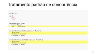 Tratamento padrão de concorrência
package main
import (
"fmt"
"sync"
)
type BankAccount struct {
balance float64
mu sync.Mutex
}
func (b *BankAccount) Deposit(amount float64) {
b.mu.Lock()
defer b.mu.Unlock()
b.balance += amount
}
func (b *BankAccount) Withdraw(amount float64) {
b.mu.Lock()
defer b.mu.Unlock()
b.balance -= amount
}
...
41
 