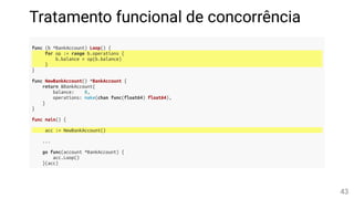 Tratamento funcional de concorrência
func (b *BankAccount) Loop() {
for op := range b.operations {
b.balance = op(b.balance)
}
}
func NewBankAccount() *BankAccount {
return &BankAccount{
balance: 0,
operations: make(chan func(float64) float64),
}
}
func main() {
acc := NewBankAccount()
...
go func(account *BankAccount) {
acc.Loop()
}(acc)
43
 