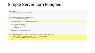 Simple Server com Funções
func main() {
log.Println(NewServer(":8080"))
}
func NewServer(address string) error {
r := http.NewServeMux()
r.HandleFunc("/", GetMainResponse())
srv := &http.Server{
Addr: address,
Handler: r,
}
return srv.ListenAndServe()
}
func GetMainResponse() func (http.ResponseWriter,*http.Request) {
return func(w http.ResponseWriter, r *http.Request) {
w.Write([]byte("My Web Servern"))
}
}
46
 