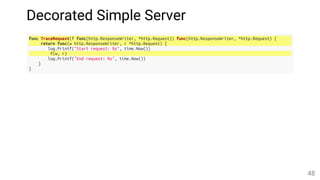 Decorated Simple Server
func TraceRequest(f func(http.ResponseWriter, *http.Request)) func(http.ResponseWriter, *http.Request) {
return func(w http.ResponseWriter, r *http.Request) {
log.Printf("Start request: %s", time.Now())
f(w, r)
log.Printf("End request: %s", time.Now())
}
}
48
 