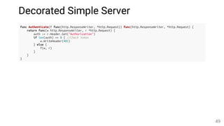 Decorated Simple Server
func Authenticate(f func(http.ResponseWriter, *http.Request)) func(http.ResponseWriter, *http.Request) {
return func(w http.ResponseWriter, r *http.Request) {
auth := r.Header.Get("Authorization")
if len(auth) == 0 { //Check token
w.WriteHeader(401)
} else {
f(w, r)
}
}
}
49
 