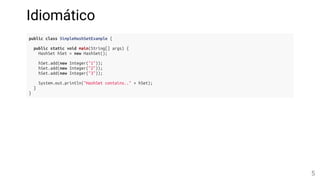 Idiomático
public class SimpleHashSetExample {
public static void main(String[] args) {
HashSet hSet = new HashSet();
hSet.add(new Integer("1"));
hSet.add(new Integer("2"));
hSet.add(new Integer("3"));
System.out.println("HashSet contains.." + hSet);
}
}
5
 