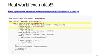 Real world examples!!!
https://github.com/prometheus/prometheus/blob/master/web/api/v1/api.go
type apiFunc func(r *http.Request) apiFuncResult
func (api *API) Register(r *route.Router) {
wrap := func(f apiFunc) http.HandlerFunc {
hf := http.HandlerFunc(func(w http.ResponseWriter, r *http.Request) {
httputil.SetCORS(w, api.CORSOrigin, r)
result := f(r)
if result.err != nil {
api.respondError(w, result.err, result.data)
} else if result.data != nil {
api.respond(w, result.data, result.warnings)
} else {
w.WriteHeader(http.StatusNoContent)
}
if result.finalizer != nil {
result.finalizer()
}
})
return api.ready(httputil.CompressionHandler{
Handler: hf,
}.ServeHTTP)
}
...
 