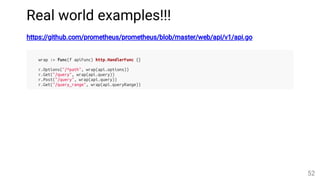 Real world examples!!!
https://github.com/prometheus/prometheus/blob/master/web/api/v1/api.go
wrap := func(f apiFunc) http.HandlerFunc {}
r.Options("/*path", wrap(api.options))
r.Get("/query", wrap(api.query))
r.Post("/query", wrap(api.query))
r.Get("/query_range", wrap(api.queryRange))
52
 