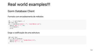 Real world examples!!!
Gorm Database Client
Formato com encadeamento de métodos
db, _ := gorm.Open(...)
var user User
err := db.Where("email = ?", "email@host.com").
Where("age >= ?", 18).
First(&user).
Error
Exige a codi cação de uma estrutura
var user User
err = db.First(&user,
Where("email = ?", "jon@calhoun.io"),
Where("id = ?", 2),
)
54
 