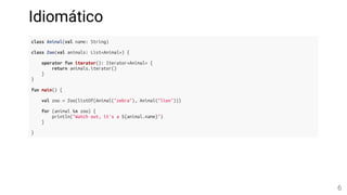Idiomático
class Animal(val name: String)
class Zoo(val animals: List<Animal>) {
operator fun iterator(): Iterator<Animal> {
return animals.iterator()
}
}
fun main() {
val zoo = Zoo(listOf(Animal("zebra"), Animal("lion")))
for (animal in zoo) {
println("Watch out, it's a ${animal.name}")
}
}
6
 