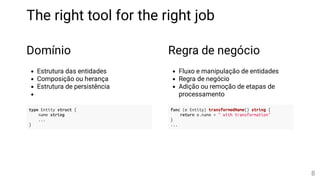 Domínio
Estrutura das entidades
Composição ou herança
Estrutura de persistência
type Entity struct {
name string
...
}
Regra de negócio
Fluxo e manipulação de entidades
Regra de negócio
Adição ou remoção de etapas de
processamento
func (e Entity) transformedName() string {
return e.name + " with transformation"
}
...
The right tool for the right job
8
 