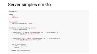 Server simples em Go
package main
import (
"log"
"net/http"
)
func main() {
log.Println(NewServer(":8080"))
}
func NewServer(address string) error {
r := http.NewServeMux()
r.HandleFunc("/", func(w http.ResponseWriter, r *http.Request) {
w.Write([]byte("My Web Servern"))
})
r.HandleFunc("/api", func(w http.ResponseWriter, r *http.Request) {
w.Write([]byte("{"success":true}"))
})
srv := &http.Server{
Addr: address,
Handler: r,
}
return srv.ListenAndServe()
}
 