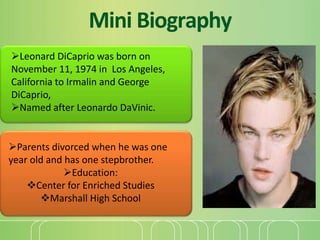 Mini Biography 
Leonard DiCaprio was born on 
November 11, 1974 in Los Angeles, 
California to Irmalin and George 
DiCapr...