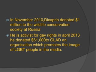  In November 2010,Dicaprio denoted $1
million to the wildlife conservation
society at Russia
 He is activist for gay rights in april 2013
he donated $61,000to GLAD an
organisation which promotes the image
of LGBT people in the media.
 