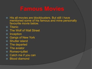 Famous Movies
 His all movies are blockbusters. But still i have
mentioned some of his famous and mine personally
favourite movie below.
 Titanic
 The Wolf of Wall Street
 Inception
 Gangs of New York
 Shutter island
 The departed
 The aviator
 Romeo+julliet
 Catch me if you can
 Blood diamond
 