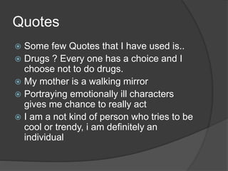 Quotes
 Some few Quotes that I have used is..
 Drugs ? Every one has a choice and I
choose not to do drugs.
 My mother is a walking mirror
 Portraying emotionally ill characters
gives me chance to really act
 I am a not kind of person who tries to be
cool or trendy, i am definitely an
individual
 