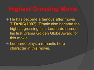 Highest Grossing Movie
 He has become a famous after movie
TITANIC(1997). Titanic also became the
highest grossing film. Leonardo earned
his first Drama Golden Globe Award for
this movie.
 Leonardo plays a romantic hero
character in this movie.
 
