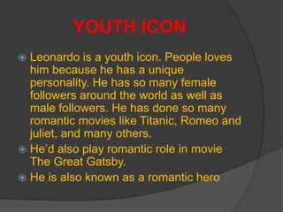 YOUTH ICON
 Leonardo is a youth icon. People loves
him because he has a unique
personality. He has so many female
followers around the world as well as
male followers. He has done so many
romantic movies like Titanic, Romeo and
juliet, and many others.
 He’d also play romantic role in movie
The Great Gatsby.
 He is also known as a romantic hero
 