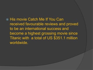 His movie Catch Me If You Can
received favourable reviews and proved
to be an international success and
become a highest grossing movie since
Titanic with a total of US $351.1 million
worldwide.
 