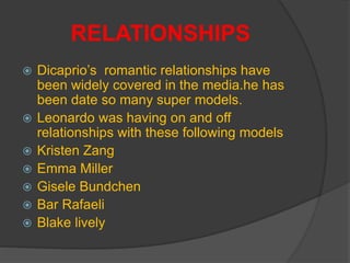 RELATIONSHIPS
 Dicaprio’s romantic relationships have
been widely covered in the media.he has
been date so many super models.
 Leonardo was having on and off
relationships with these following models
 Kristen Zang
 Emma Miller
 Gisele Bundchen
 Bar Rafaeli
 Blake lively
 
