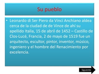Su pueblo
• Leonardo di Ser Piero da Vinci Anchiano aldea
cerca de la ciudad de de Vince de ahí su
apellido Italia, 15 de abril de 1452 – Castillo de
Clos-Lucé, Francia, 2 de mayo de 1519 fue un
arquitecto, escultor, pintor, inventor, músico,
ingeniero y el hombre del Renacimiento por
excelencia.
Siguiente
 