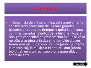 Talentosos
• Humanista de primera línea, está ampliamente
considerado como uno de los más grandes
pintores de todos los tiempos y quizá la persona
con más variados talentos de la historia. Poseía
una gran capacidad de observación lo que le valió
no sólo a su obra artística sino también a otros
temas que estudió como la física (principalmente
la mecánica), la música o el naturalismo (ahora
biología), un gran realismo y una naturalidad
sobresaliente.
Siguiente
 