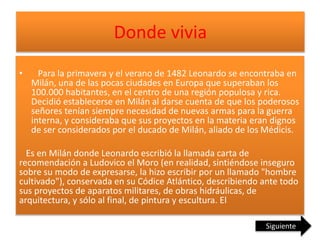 Donde vivia
• Para la primavera y el verano de 1482 Leonardo se encontraba en
Milán, una de las pocas ciudades en Europa que superaban los
100.000 habitantes, en el centro de una región populosa y rica.
Decidió establecerse en Milán al darse cuenta de que los poderosos
señores tenían siempre necesidad de nuevas armas para la guerra
interna, y consideraba que sus proyectos en la materia eran dignos
de ser considerados por el ducado de Milán, aliado de los Médicis.
Es en Milán donde Leonardo escribió la llamada carta de
recomendación a Ludovico el Moro (en realidad, sintiéndose inseguro
sobre su modo de expresarse, la hizo escribir por un llamado "hombre
cultivado"), conservada en su Códice Atlántico, describiendo ante todo
sus proyectos de aparatos militares, de obras hidráulicas, de
arquitectura, y sólo al final, de pintura y escultura. El
Siguiente
 